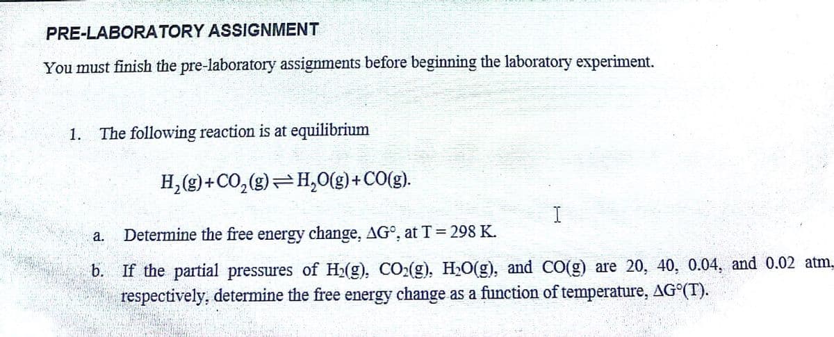 PRE-LABORATORY ASSIGNMENT
You must finish the pre-laboratory assignments before beginning the laboratory experiment.
1. The following reaction is at equilibrium
H₂(g) + CO₂(g) H₂O(g) + CO(g).
a.
I
Determine the free energy change, AG°, at T = 298 K.
b. If the partial pressures of H₂(g), CO₂(g), H₂O(g), and CO(g) are 20, 40, 0.04, and 0.02 atm,
respectively, determine the free energy change as a function of temperature, AG°(T).