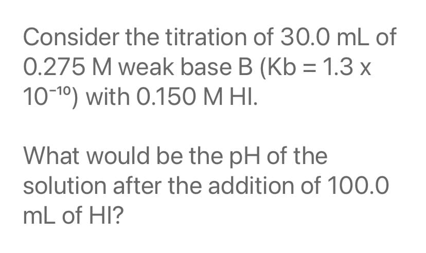 Consider the titration of 30.0 mL of
0.275 M weak base B (Kb = 1.3 x
10-10) with 0.150 M HI.
What would be the pH of the
solution after the addition of 100.0
mL of HI?
