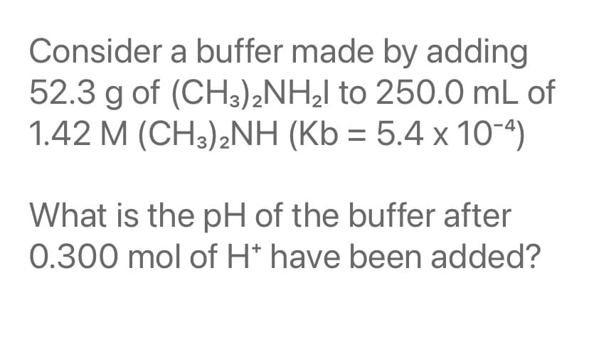Consider a buffer made by adding
52.3 g of (CH3)2NH¿l to 250.0 mL of
1.42 M (CH3)2NH (Kb = 5.4 x 10-4)
%3D
What is the pH of the buffer after
0.300 mol of H* have been added?
