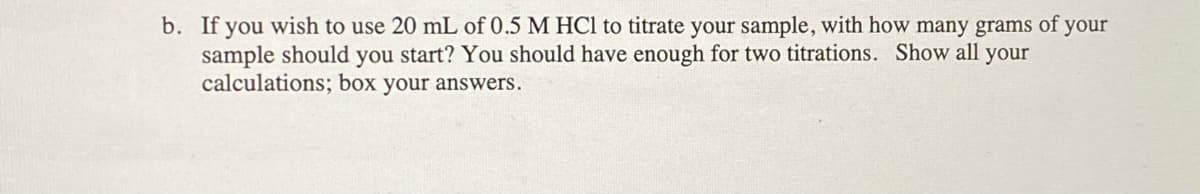 b. If you wish to use 20 mL of 0.5 M HCl to titrate your sample, with how many grams of your
sample should you start? You should have enough for two titrations. Show all your
calculations; box your answers.
