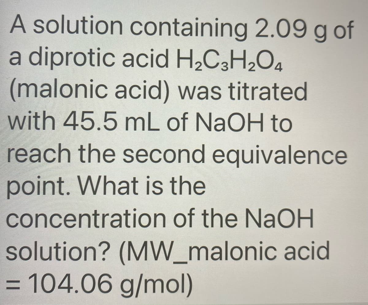 A solution containing 2.09 g of
a diprotic acid H2C3H2O4
(malonic acid) was titrated
with 45.5 mL of NaOH to
reach the second equivalence
point. What is the
concentration of the NaOH
solution? (MW_malonic acid
= 104.06 g/mol)

