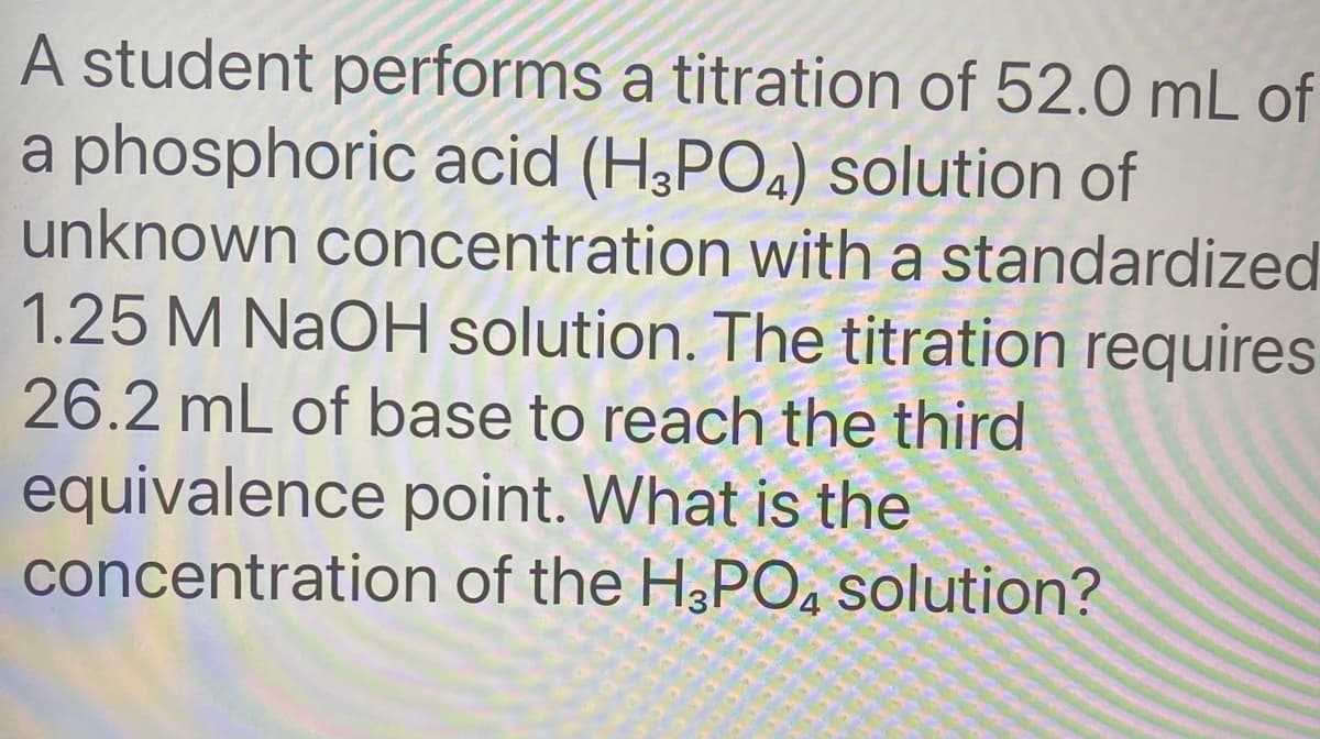 A student performs a titration of 52.0 mL of
a phosphoric acid (H,POa) solution of
unknown concentration with a standardized
1.25 M NAOH solution. The titration requires
26.2 mL of base to reach the third
equivalence point. What is the
concentration of the H3PO, solution?
