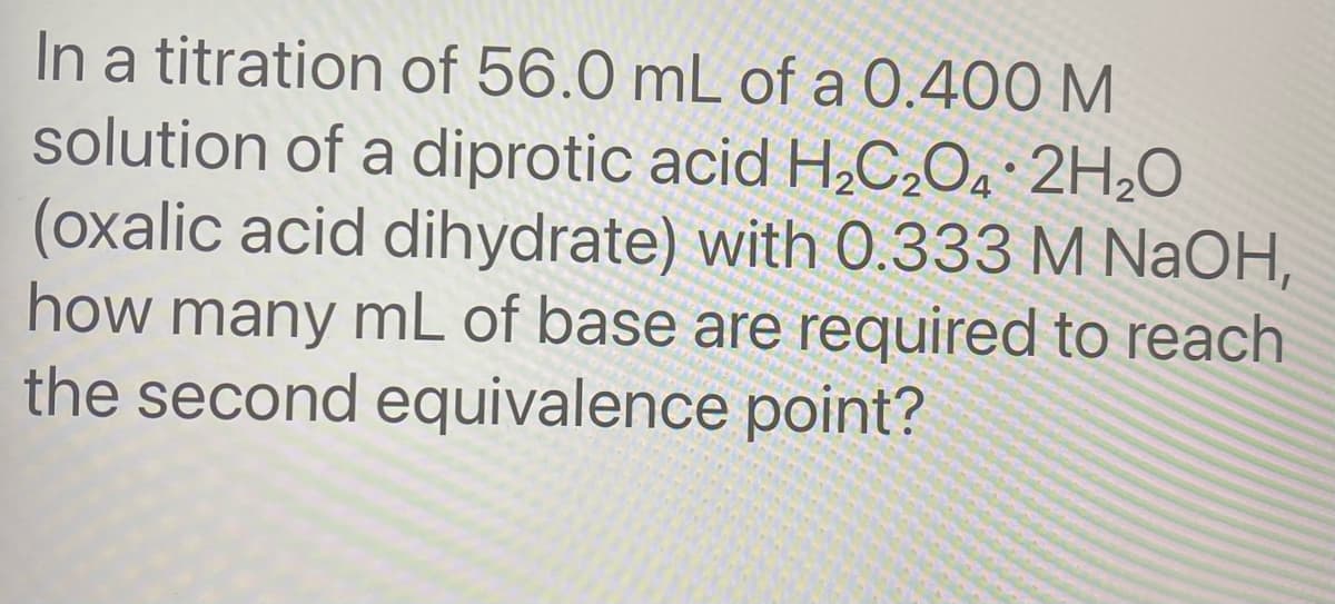In a titration of 56.0 mL of a 0.400 M
solution of a diprotic acid H,C,Oa 2H,O
(oxalic acid dihydrate) with O.333 M NaOH,
how many mL of base are required to reach
the second equivalence point?
