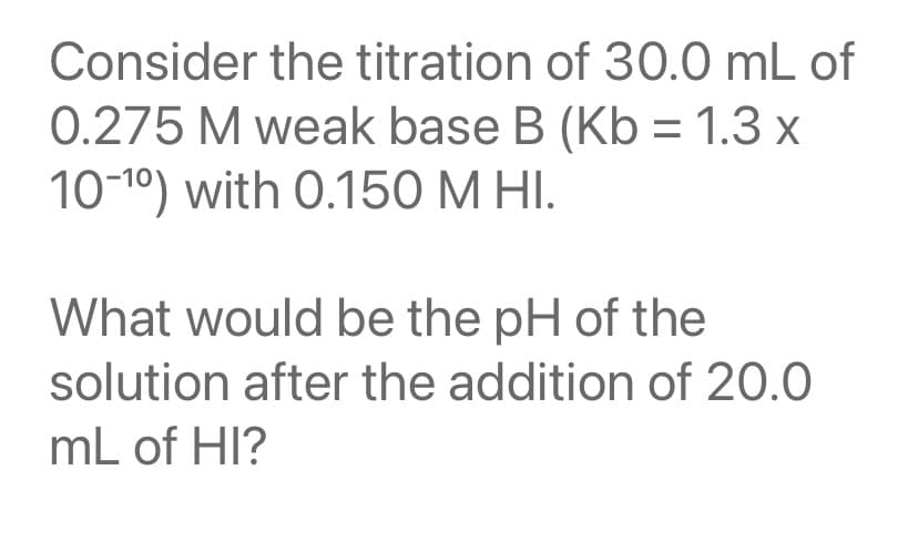 Consider the titration of 30.0 mL of
0.275 M weak base B (Kb = 1.3 x
10-10) with 0.150 M HI.
What would be the pH of the
solution after the addition of 20.0
mL of HI?
