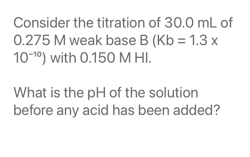 Consider the titration of 30.0 mL of
0.275 M weak base B (Kb = 1.3 x
10-10) with 0.150 M HI.
What is the pH of the solution
before any acid has been added?
