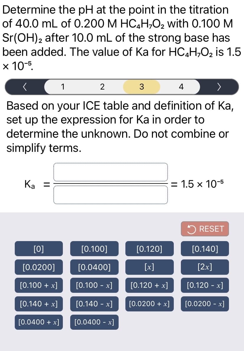 Determine the pH at the point in the titration
of 40.0 mL of 0.200 M HC,H,02 with 0.100 M
Sr(OH)2 after 10.0 mL of the strong base has
been added. The value of Ka for HC4H,O2 is 1.5
x 10-5.
1
2
4
>
Based on your ICE table and definition of Ka,
set up the expression for Ka in order to
determine the unknown. Do not combine or
simplify terms.
Ka =
= 1.5 x 10-5
5 RESET
[0]
[0.100]
[0.120]
[0.140]
[0.0200]
[0.0400]
[x]
[2x]
[0.100 + x]
[0.100 - x]
[0.120 + x]
[0.120 - x]
[0.140 + x]
[0.140 - x]
[0.0200 + x]
[0.0200 - x]
[0.0400 + x]
[0.0400 - x]
