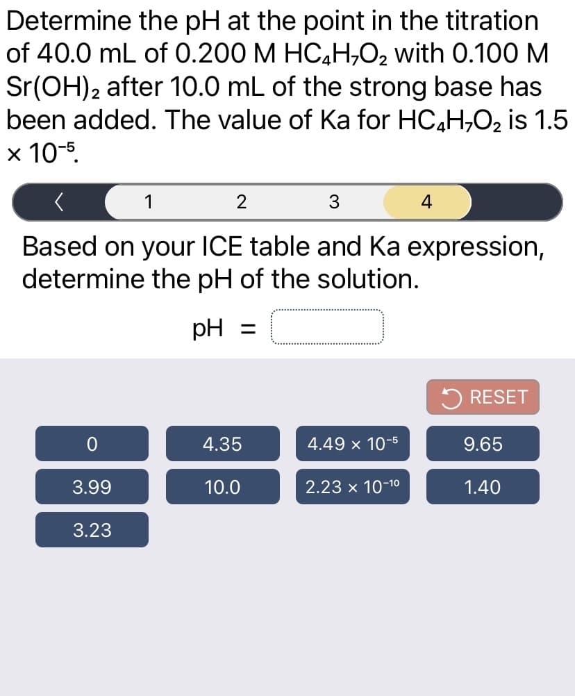 Determine the pH at the point in the titration
of 40.0 mL of 0.200 M HC4H,O2 with 0.100M
Sr(OH)2 after 10.0 mL of the strong base has
been added. The value of Ka for HC,H,02 is 1.5
x 10-5.
1
2
3
4
Based on your ICE table and Ka expression,
determine the pH of the solution.
pH =
5 RESET
4.35
4.49 x 10-
9.65
3.99
10.0
2.23 x 10-10
1.40
3.23
