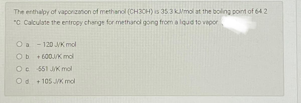 The enthalpy of vaporization of methanol (CH30H) Is 35.3 kJ/mol at the boiling point of 64.2
°C. Calculate the entropy change for methanol going from a liquid to vapor
120 J/K mol
O b
+ 600J/K mol
O c 551 J/K mol
Od.
+ 105 J/K mol
