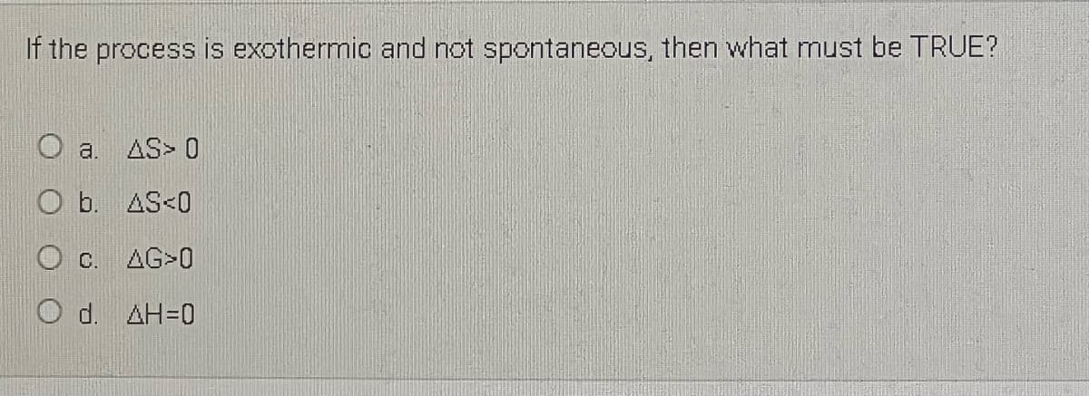 If the process is exothermic and not spontaneous, then what must be TRUE?
a.
AS> 0
b. AS<0
O C. AG>0
O d. AH=0
