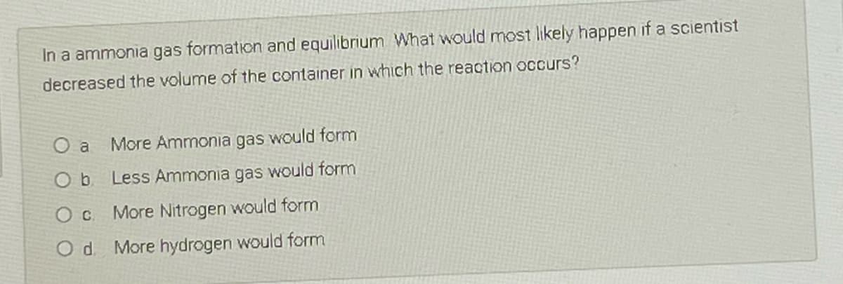 In a ammonia gas formation and equilibrium What would most likely happen if a scientist
decreased the volume of the container in which the reaction occurs?
O a
More Ammonia gas would form
Less Ammonia gas would form
More Nitrogen would form
d.
More hydrogen would form
