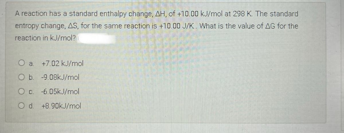 A reaction has a standard enthalpy change, AH, of +10.00 kJ/mol at 298 K. The standard
entropy change, AS, for the same reaction is +10.00 J/K. What is the value of AG for the
reaction in kJ/mol?
+7.02 kJ/mol
O b. -9.08kJ/mol
O c. -6.05kJ/mol
O d. +8.90kJ/mol
