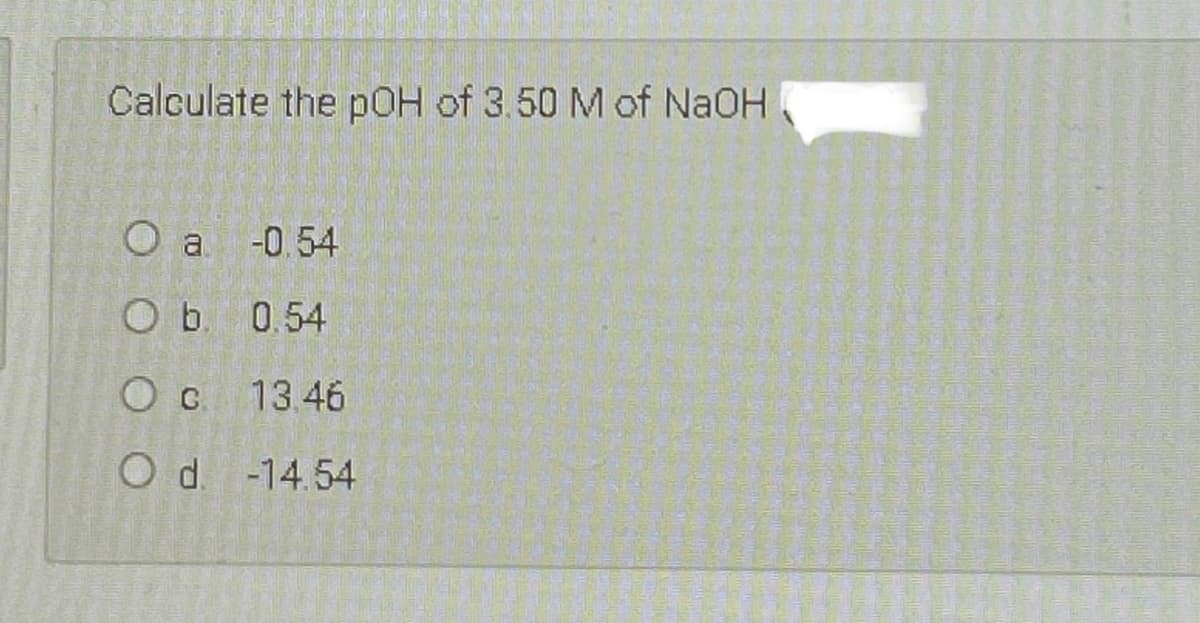 Calculate the pOH of 3.50 M of NaOH
O a
-0.54
O b. 0.54
O c 13.46
O d. -14.54
