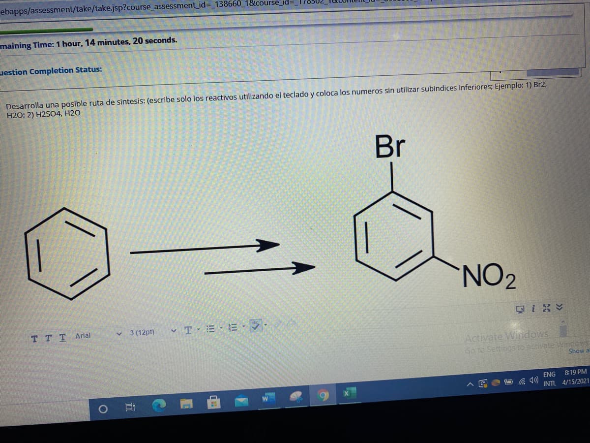ebapps/assessment/take/take.jsp?course_assessment_id=_138660_1&course_id=_
maining Time: 1 hour, 14 minutes, 20 seconds.
uestion Completion Status:
Desarrolla una posible ruta de sintesis: (escribe solo los reactivos utilizando el teclado y coloca los numeros sin utilizar subindices inferiores; Ejemplo: 1) Br2,
H2O; 2) H2SO4, H2O
Br
NO2
只i
TTTArial
v 3 (12pt)
v T = -E · .
Activate Windows
Go to Settings ro activate Wndews
Show a
ENG
8:19 PM
INTL 4/15/2021
