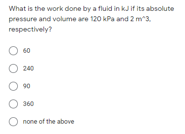 What is the work done by a fluid in kJ if its absolute
pressure and volume are 120 kPa and 2 m^3,
respectively?
O 60
O 240
O 90
O 360
O none of the above
