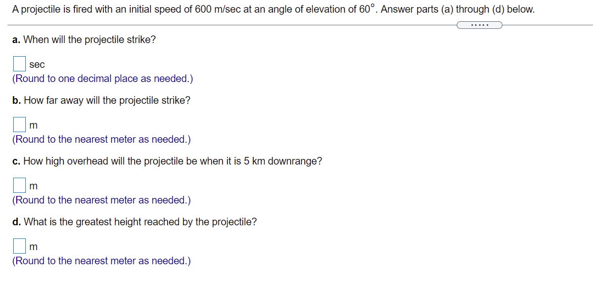A projectile is fired with an initial speed of 600 m/sec at an angle of elevation of 60°. Answer parts (a) through (d) below.
.....
a. When will the projectile strike?
sec
(Round to one decimal place as needed.)
b. How far away will the projectile strike?
(Round to the nearest meter as needed.)
c. How high overhead will the projectile be when it is 5 km downrange?
(Round to the nearest meter as needed.)
d. What is the greatest height reached by the projectile?
(Round to the nearest meter as needed.)
