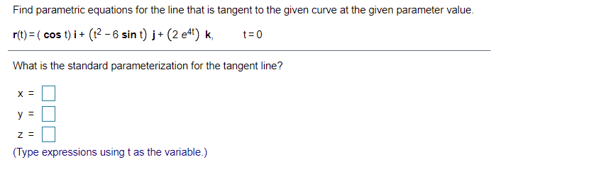 Find parametric equations for the line that is tangent to the given curve at the given parameter value.
r(t) = ( cos t) i + (t2 - 6 sin t) j+ (2 e4) k,
t= 0
What is the standard parameterization for the tangent line?
X =
y =
(Type expressions using t as the variable.)
