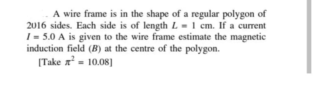 A wire frame is in the shape of a regular polygon of
2016 sides. Each side is of length L = 1 cm. If a current
1 = 5.0 A is given to the wire frame estimate the magnetic
induction field (B) at the centre of the polygon.
[Take 7?
10.08]
%3D
