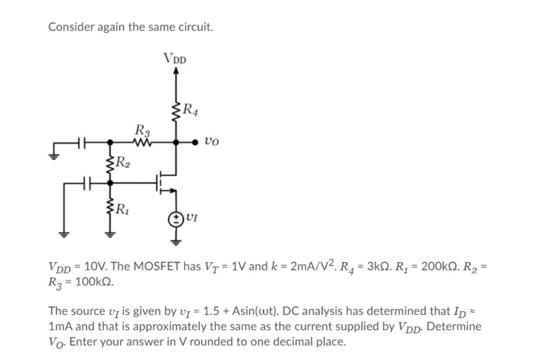 Consider again the same circuit.
VDD
R3
vo
R2
R1
VI
VD
= 10V. The MOSFET has VT = 1V and k = 2mA/v². R4 = 3kQ. R, = 200kN. R2 =
%3D
R3
= 100kQ.
The source vr is given by v7 = 1.5 + Asin(wt). DC analysis has determined that Ip
1mA and that is approximately the same as the current supplied by VDD. Determine
Vo. Enter your answer in V rounded to one decimal place.
