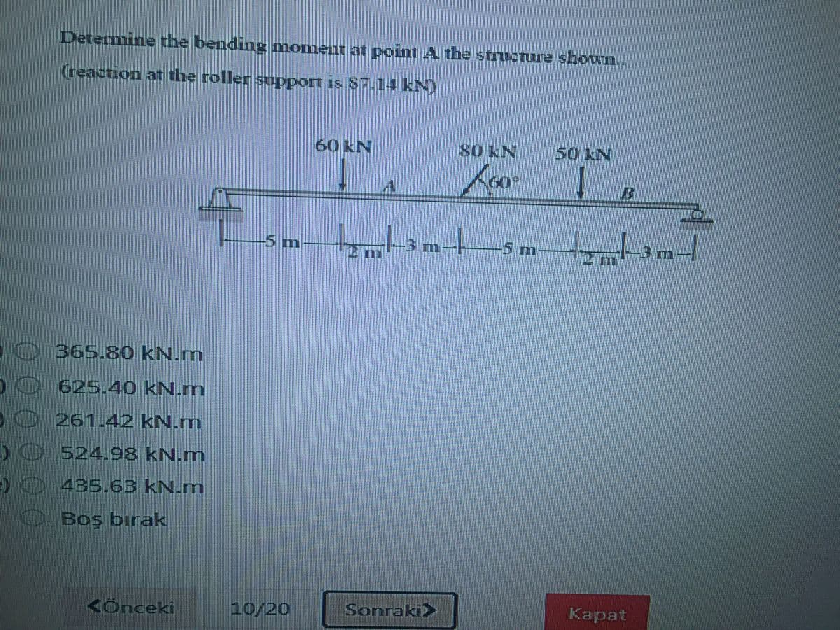 Determine the bending moment at point A the structure shown..
(reaction at the roller support is 87.14 KN)
60 kN
so KN
50 KN
5m
3m-
5m
3m-
365.80 kN.m
625.40 kN.m
261.42 kN.m
O 524.98 kN.m
435.63 kN.m
Boş bırak
<Önceki
10/20
Sonraki>
Kapat
