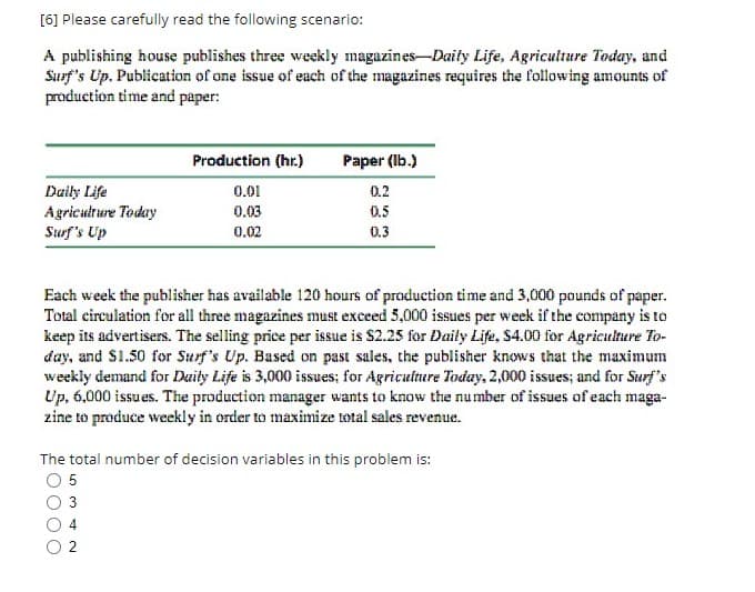 [6] Please carefully read the following scenario:
A publishing house publishes three weekly magazines-Daily Life, Agriculture Today, and
Surf's Up. Publication of one issue of each of the magazines requires the following amounts of
production time and paper:
Daily Life
Agriculture Today
Surf's Up
Production (hr.)
0.01
0.03
0.02
Each week the publisher has available 120 hours of production time and 3,000 pounds of paper.
Total circulation for all three magazines must exceed 5,000 issues per week if the company is to
keep its advertisers. The selling price per issue is $2.25 for Daily Life, $4.00 for Agriculture To-
day, and $1.50 for Surf's Up. Based on past sales, the publisher knows that the maximum
weekly demand for Daily Life is 3,000 issues; for Agriculture Today, 2,000 issues; and for Surf's
Up, 6,000 issues. The production manager wants to know the number of issues of each maga-
zine to produce weekly in order to maximize total sales revenue.
لا
Paper (lb.)
0.2
0.5
0.3
The total number of decision variables in this problem is:
0 5
NA