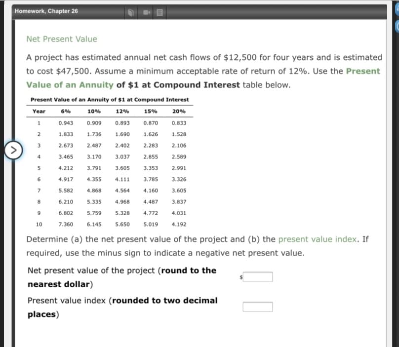 Homework, Chapter 26
Net Present Value
A project has estimated annual net cash flows of $12,500 for four years and is estimated
to cost $47,500. Assume a minimum acceptable rate of return of 12%. Use the Present
Value of an Annuity of $1 at Compound Interest table below.
Present Value of an Annuity of $1 at Compound Interest
Year
6%
10%
12%
15%
20%
1
0.943
0.909
0.893
0.870
0.833
2
1.833
1.736
1.690
1.626
1.528
3
2.673
2.487
2.402
2.283
2.106
4
3.465
3.170
3.037
2.855
2.589
5
4.212
3.791
3.605
3.353
2.991
6
4.917
4.355
4.111
3.785
3.326
5.582
4.868
4.564
4.160
3.605
8
6.210
5.335
4.968
4.487
3.837
6.802
5.759
5.328
4.772
4.031
10
7.360
6.145
5.650
5.019
4.192
Determine (a) the net present value of the project and (b) the present value index. If
required, use the minus sign to indicate a negative net present value.
Net present value of the project (round to the
nearest dollar)
Present value index (rounded to two decimal
places)
