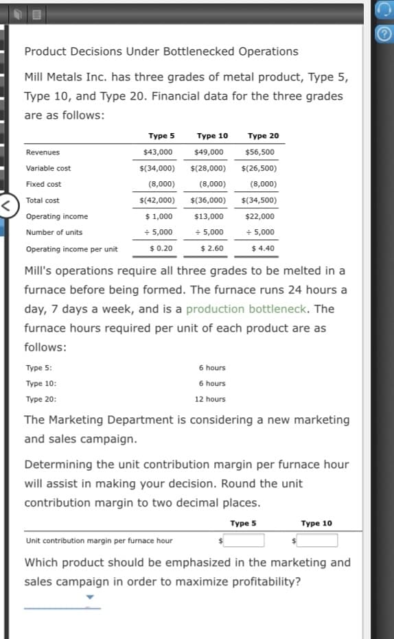 Product Decisions Under Bottlenecked Operations
Mill Metals Inc. has three grades of metal product, Type 5,
Type 10, and Type 20. Financial data for the three grades
are as follows:
Type 5
Туре 10
Туре 20
Revenues
$43,000
$49,000
$56,500
Variable cost
$(34,000)
$(28,000)
$(26,500)
Fixed cost
(8,000)
(8,000)
(8,000)
Total cost
$(42,000)
$(36,000)
$(34,500)
Operating income
$ 1,000
$13,000
$2,000
+ 5,000
$ 2.60
+ 5,000
$ 4.40
+ 5,000
Number of units
Operating income per unit
$ 0.20
Mill's operations require all three grades to be melted in a
furnace before being formed. The furnace runs 24 hours a
day, 7 days a week, and is a production bottleneck. The
furnace hours required per unit of each product are as
follows:
Type 5:
6 hours
Туре 10:
6 hours
Туре 20:
12 hours
The Marketing Department is considering a new marketing
and sales campaign.
Determining the unit contribution margin per furnace hour
will assist in making your decision. Round the unit
contribution margin to two decimal places.
Туре S
Туре 10
Unit contribution margin per furnace hour
Which product should be emphasized in the marketing and
sales campaign in order to maximize profitability?
