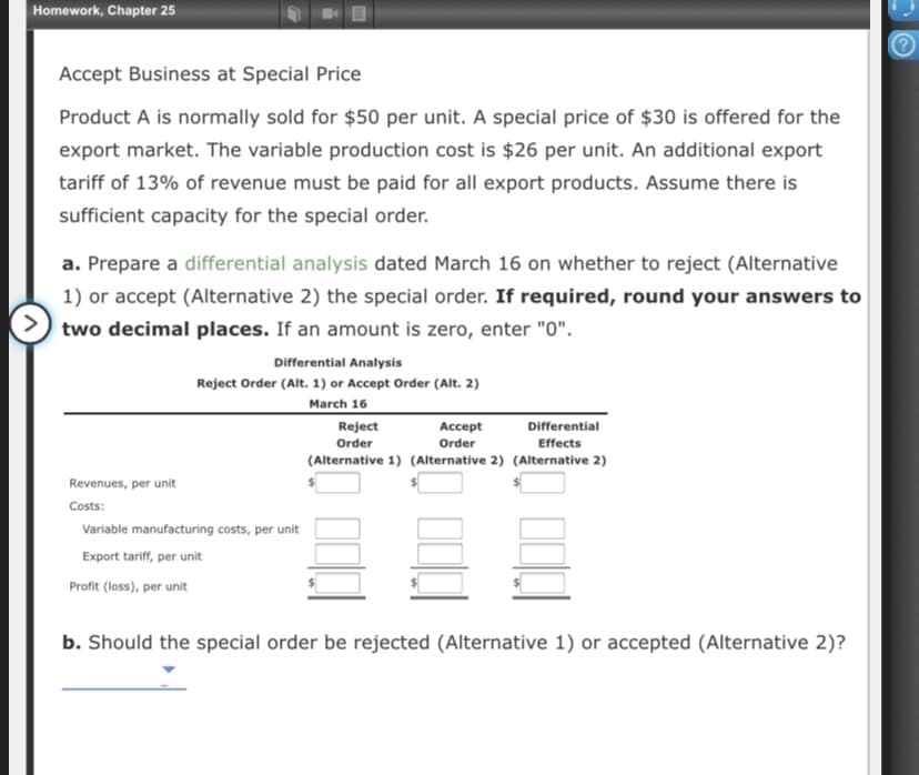 Homework, Chapter 25
Accept Business at Special Price
Product A is normally sold for $50 per unit. A special price of $30 is offered for the
export market. The variable production cost is $26 per unit. An additional export
tariff of 13% of revenue must be paid for all export products. Assume there is
sufficient capacity for the special order.
a. Prepare a differential analysis dated March 16 on whether to reject (Alternative
1) or accept (Alternative 2) the special order. If required, round your answers to
two decimal places. If an amount is zero, enter "0".
Differential Analysis
Reject Order (Alt. 1) or Accept Order (Alt. 2)
March 16
Reject
Accept
Differential
Order
Order
Effects
(Alternative 1) (Alternative 2) (Alternative 2)
Revenues, per unit
Costs:
Variable manufacturing costs, per unit
Export tariff, per unit
Profit (loss), per unit
b. Should the special order be rejected (Alternative 1) or accepted (Alternative 2)?
