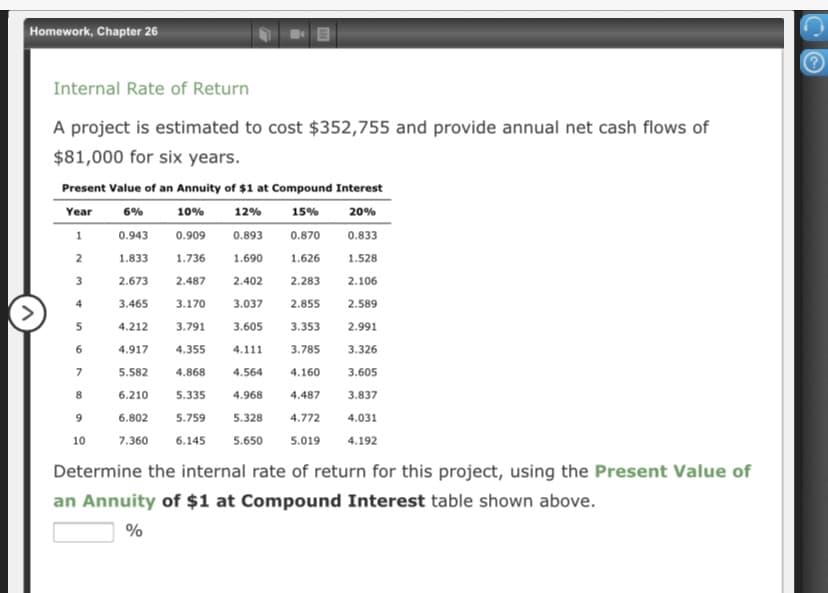 Homework, Chapter 26
Internal Rate of Return
A project is estimated to cost $352,755 and provide annual net cash flows of
$81,000 for six years.
Present Value of an Annuity of $1 at Compound Interest
Year
6%
10%
12%
15%
20%
0.943
0.909
0.893
0.870
0.833
1.833
1.736
1.690
1.626
1.528
2.673
2.487
2.402
2.283
2.106
4
3.465
3.170
3.037
2.855
2.589
5
4.212
3.791
3.605
3.353
2.991
6
4.917
4.355
4.111
3.785
3.326
7
5.582
4.868
4.564
4.160
3.605
6.210
5.335
4.968
4.487
3.837
9
6.802
5.759
5.328
4.772
4.031
10
7.360
6.145
5.650
5.019
4.192
Determine the internal rate of return for this project, using the Present Value of
an Annuity of $1 at Compound Interest table shown above.
%
