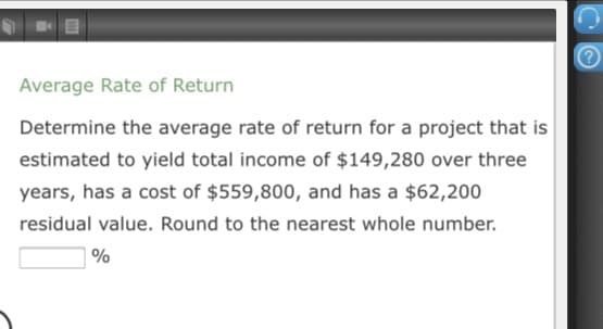Average Rate of Return
Determine the average rate of return for a project that is
estimated to yield total income of $149,280 over three
years, has a cost of $559,800, and has a $62,200
residual value. Round to the nearest whole number.
%
