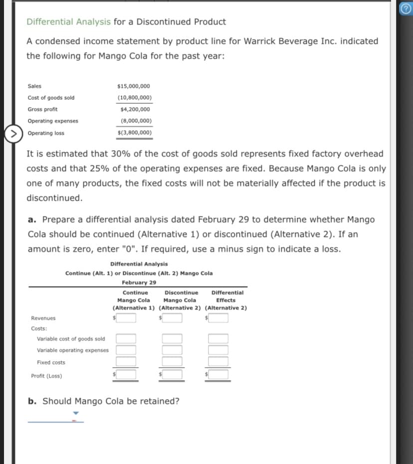 Differential Analysis for a Discontinued Product
A condensed income statement by product line for Warrick Beverage Inc. indicated
the following for Mango Cola for the past year:
Sales
$15,000,000
Cost of goods sold
(10,800,000)
Gross profit
$4,200,000
Operating expenses
(8,000,000)
>) Operating loss
$(3,800,000)
It is estimated that 30% of the cost of goods sold represents fixed factory overhead
costs and that 25% of the operating expenses are fixed. Because Mango Cola is only
one of many products, the fixed costs will not be materially affected if the product is
discontinued.
a. Prepare a differential analysis dated February 29 to determine whether Mango
Cola should be continued (Alternative 1) or discontinued (Alternative 2). If an
amount is zero, enter "0". If required, use a minus sign to indicate a loss.
Differential Analysis
Continue (Alt. 1) or Discontinue (Alt. 2) Mango Cola
February 29
Continue
Discontinue
Differential
Mango Cola
Effects
Mango Cola
(Alternative 1) (Alternative 2) (Alternative 2)
Revenues
Costs:
Variable cost of goods sold
Variable operating expenses
Fixed costs
Profit (Loss)
b. Should Mango Cola be retained?
