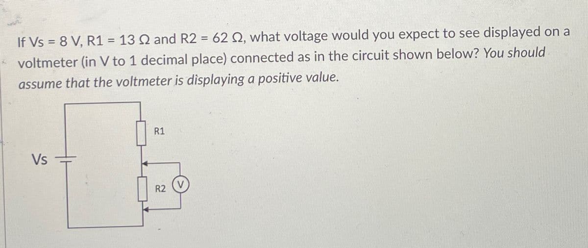If Vs = 8 V, R1 = 132 and R2 = 622, what voltage would you expect to see displayed on a
voltmeter (in V to 1 decimal place) connected as in the circuit shown below? You should
assume that the voltmeter is displaying a positive value.
Vs
R1
R2