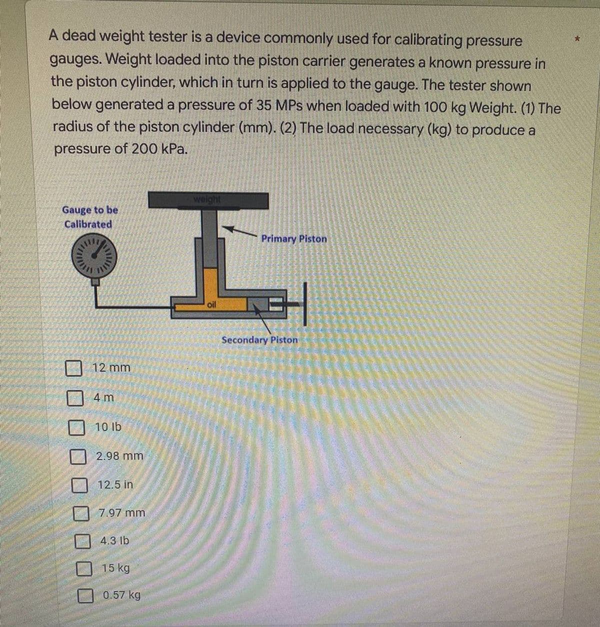 +
A dead weight tester is a device commonly used for calibrating pressure
gauges. Weight loaded into the piston carrier generates a known pressure in
the piston cylinder, which in turn is applied to the gauge. The tester shown
below generated a pressure of 35 MPs when loaded with 100 kg Weight. (1) The
radius of the piston cylinder (mm). (2) The load necessary (kg) to produce a
pressure of 200 kPa.
weight
Gauge to be
Calibrated
Primary Piston
oil
12 mm
4 m
10 lb
2.98 mm
12.5 in
7.97 mm
4.3 lb
15 kg
0.57 kg
Secondary Piston