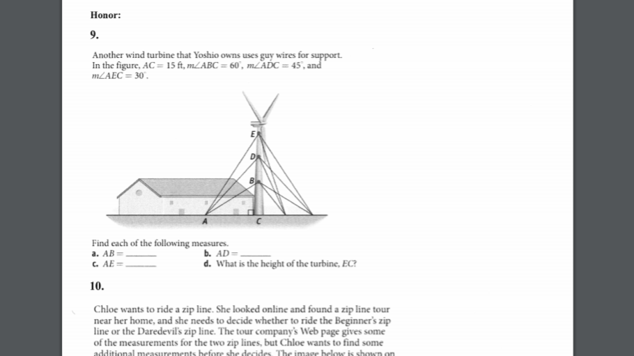 Honor:
9.
Another wind turbine that Yoshio owns uses guy wires for support.
In the figure, AC = 15 ft, 1LABC = 60, mLADC = 45', and
MLAEC = 30.
Find each of the following measures.
а. АВ
c. AE=.
b. AD=.
d. What is the height of the turbine, EC?
10.
Chloe wants to ride a zip line. She looked online and found a zip line tour
near her home, and she needs to decide whether to ride the Beginner's zip
line or the Daredevil's zip line. The tour company's Web page gives some
of the measurements for the two zip lines, but Chloe wants to find some
additional measurements before she decides. The image below is shown on
