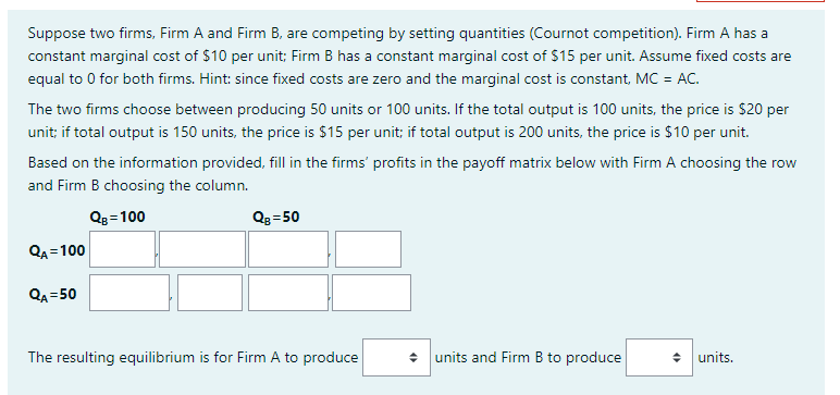Suppose two firms, Firm A and Firm B, are competing by setting quantities (Cournot competition). Firm A has a
constant marginal cost of $10 per unit; Firm B has a constant marginal cost of $15 per unit. Assume fixed costs are
equal to 0 for both firms. Hint: since fixed costs are zero and the marginal cost is constant, MC = AC.
The two firms choose between producing 50 units or 100 units. If the total output is 100 units, the price is $20 per
unit; if total output is 150 units, the price is $15 per unit; if total output is 200 units, the price is $10 per unit.
Based on the information provided, fill in the firms' profits in the payoff matrix below with Firm A choosing the row
and Firm B choosing the column.
QB=100
QA=100
QA=50
QB=50
The resulting equilibrium is for Firm A to produce
◆ units and Firm B to produce
◆ units.