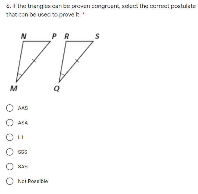 6. If the triangles can be proven congruent, select the correct postulate
that can be used to prove it. *
P R
S
M
AAS
ASA
HL
SS
SAS
Not Possible
