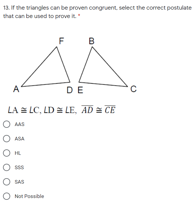 13. If the triangles can be proven congruent, select the correct postulate
that can be used to prove it. *
F
B
A
DE
LA = LC, LD = LE, AD = CE
AAS
ASA
HL
SS
SAS
Not Possible
