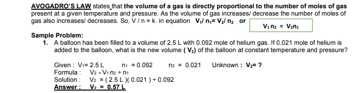 AVOGADRO'S LAW states that the volume of a gas is directly proportional to the number of moles of gas
present at a given temperature and pressure. As the volume of gas increases/ decrease the number of moles of
gas also increases/ decreases. So, V/ n = k. in equation V,/ n;= V2/ n2 or
Vin2 = V2n1
Sample Problem:
1. A balloon has been filled to a volume of 2.5 L with 0.092 mole of helium gas. If 0.021 mole of helium is
added to the balloon, what is the new volume ( V2) of the balloon at constant temperature and pressure?
Given : Vi= 2.5 L
Formula :
Solution :
Answer :
ni = 0.092
n2 = 0.021
Unknown : V2= ?
V2 - Vi n2 + n1
V2 = ( 2.5 L )( 0.021 ) + 0.092
V2 = 0.57 L
