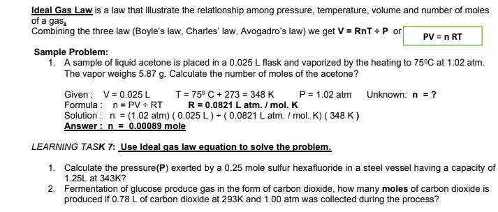 Ideal Gas Law is a law that illustrate the relationship among pressure, temperature, volume and number of moles
of a gas.
Combining the three law (Boyle's law, Charles' law, Avogadro's law) we get V = RnT +P or
PV = n RT
Sample Problem:
1. A sample of liquid acetone is placed in a 0.025 L flask and vaporized by the heating to 75°C at 1.02 atm.
The vapor weighs 5.87 g. Calculate the number of moles of the acetone?
Given : V= 0.025 L
Formula : n= PV + RT
Solution : n = (1.02 atm) ( 0.025 L ) + ( 0.0821 L atm. / mol. K) ( 348 K )
Answer : n = 0.00089 mole
T= 75° C + 273 = 348 K
R = 0.0821 L atm. / mol. K
P= 1.02 atm
Unknown: n = ?
LEARNING TASK 7: Use Ideal gas law equation to solve the problem.
1. Calculate the pressure(P) exerted by a 0.25 mole sulfur hexafluoride in a steel vessel having a capacity of
1.25L at 343K?
2. Fermentation of glucose produce gas in the form of carbon dioxide, how many moles of carbon dioxide is
produced if 0.78 L of carbon dioxide at 293K and 1.00 atm was collected during the process?
