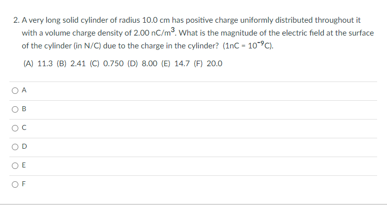2. A very long solid cylinder of radius 10.0 cm has positive charge uniformly distributed throughout it
with a volume charge density of 2.00 nC/m³. What is the magnitude of the electric field at the surface
of the cylinder (in N/C) due to the charge in the cylinder? (1nC = 10-°C).
(A) 11.3 (B) 2.41 (C) 0.750 (D) 8.00 (E) 14.7 (F) 20.0
O A
O E
O F
