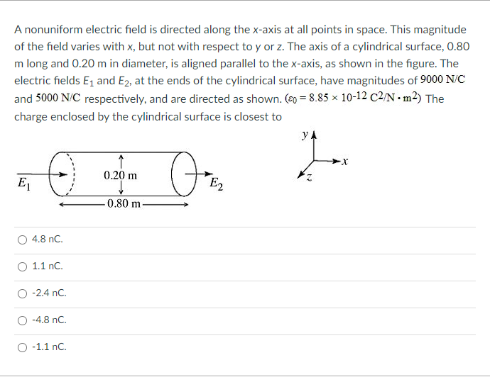 A nonuniform electric field is directed along the x-axis at all points in space. This magnitude
of the field varies with x, but not with respect to y or z. The axis of a cylindrical surface, 0.80
m long and 0.20 m in diameter, is aligned parallel to the x-axis, as shown in the figure. The
electric fields E1 and E2, at the ends of the cylindrical surface, have magnitudes of 9000 N/C
and 5000 N/C respectively, and are directed as shown. (s0 = 8.85 × 10-12 C2/N•m2) The
charge enclosed by the cylindrical surface is closest to
0.20 m
E1
E2
-0.80 m
4.8 nC.
O 1.1 nC.
-2.4 nC.
-4.8 nC.
-1.1 nC.
