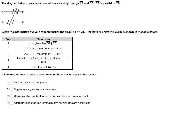 The diagram below shows a transversal line crossing through AB and CD. AB is parallel to CD.
Given the information above, a student makes the claim 21 5. Her work to prove this claim is shown in the table below.
Step
Statement
It is given that AB || CD.
21 2 23 therefore mz1 = m23
3
23 = 25 therefore mz3 = mz5
If mz1 = m23 and m23 = m25, then mz1=
4
m25
5
Therefore 21 = 25
Which reason best supports the statement she made in step 3 of her work?
А.
Vertical angles are congruent.
В.
Supplementary angles are congruent.
s are
С.
Corresponding angles formed by two paralle lines are congruent.
D.
Alternate interior angles formed by two parallel lines are congruent.
