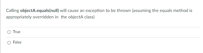Calling objectA.equals(null) will cause an exception to be thrown (assuming the equals method is
appropriately overridden in the objectA class)
True
False
