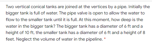Two vertical conical tanks are joined at the vertices by a pipe. Initially the
bigger tank is full of water. The pipe valve is open to allow the water to
flow to the smaller tank until it is full. At this moment, how deep is the
water in the bigger tank? The bigger tank has a diameter of 6 ft and a
height of 10 ft, the smaller tank has a diameter of 6 ft and a height of 8
feet. Neglect the volume of water in the pipeline. *
