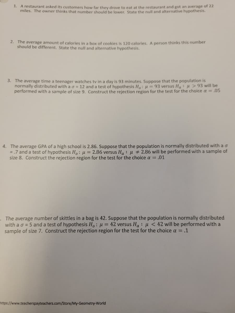 1. A restaurant asked its customers how far they drove to eat at the restaurant and got an average of 22
miles. The owner thinks that number should be lower. State the null and alternative hypothesis.
2. The average amount of calories in a box of cookies is 120 calories. A person thinks this number
should be different. State the null and alternative hypothesis.
3. The average time a teenager watches tv in a day is 93 minutes. Suppose that the population is
normally distributed with a o = 12 and a test of hypothesis H,: µ = 93 versus Ha:µ> 93 will be
performed with a sample of size 9. Construct the rejection region for the test for the choice a = .05
4. The average GPA of a high school is 2.86. Suppose that the population is normally distributed with a o
=.7 and a test of hypothesis H,: µ = 2.86 versus H, : µ # 2.86 will be performed with a sample of
size 8. Construct the rejection region for the test for the choice a = .01
. The average number of skittles in a bag is 42. Suppose that the population is normally distributed
with a o = 5 and a test of hypothesis H.: µ = 42 versus Ha: H< 42 will be performed with a
sample of size 7. Construct the rejection region for the test for the choice a = ,1
https://www.teacherspayteachers.com/Store/My-Geometry-World
