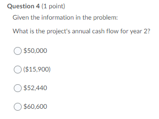 Question 4 (1 point)
Given the information in the problem:
What is the project's annual cash flow for year 2?
O $50,000
O ($15,900)
$52,440
$60,600
