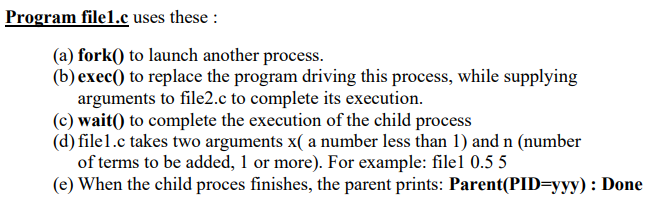 Program file1.c uses these :
(a) fork() to launch another process.
(b) exec() to replace the program driving this process, while supplying
arguments to file2.c to complete its execution.
(c) wait() to complete the execution of the child process
(d) file1.c takes two arguments x( a number less than 1) and n (number
of terms to be added, 1 or more). For example: filel 0.5 5
(e) When the child proces finishes, the parent prints: Parent(PID=yyy) : Done
