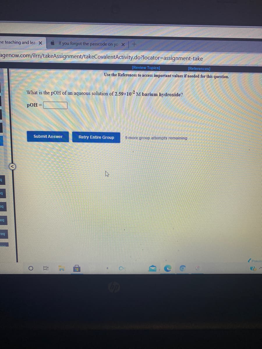 ne teaching and lea X
* If you forgot the passcode on yo X
agenow.com/ilrn/takeAssignment/takeCovalentActivity.do?locator=Dassignment-take
[Review Topics]
[References]
Use the References to access important values if needed for this question.
What is the pOH of an aqueous solution of 2.59×10² M barium hydroxide?
РОН
Submit Answer
Retry Entire Group
9 more group attempts remaining
eq
eq
req
( Previn
op
