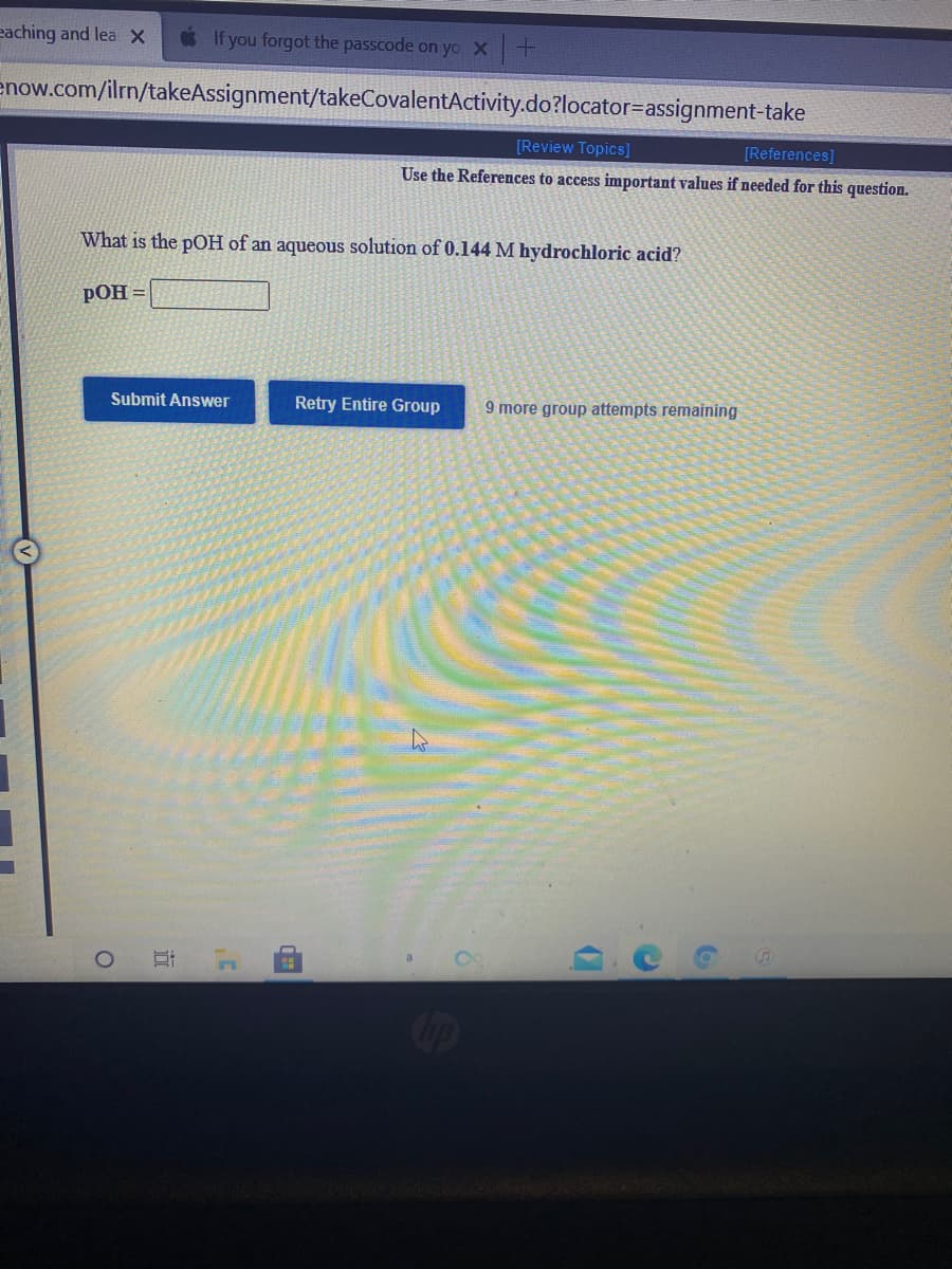 eaching and lea x
If you forgot the passcode on yo x +
enow.com/ilrn/takeAssignment/takeCovalentActivity.do?locator=assignment-take
[Review Topics]
[References]
Use the References to access important values if needed for this question.
What is the pOH of an aqueous solution of 0.144 M hydrochloric acid?
pOH =
Submit Answer
Retry Entire Group
9 more group attempts remaining
立
