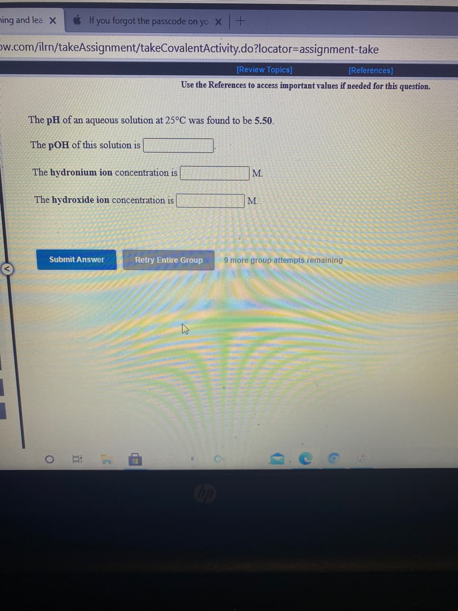 ning and lea X
If you forgot the passcode on yo X+
Dw.com/ilm/takeAssignment/takeCovalentActivity.do?locator=assignment-take
[Review Topics]
[References)
Use the References to access important values if needed for this question.
The pH of an aqueous solution at 25°C was found to be 5.50.
The pOH of this solution is
The hydronium ion concentration is
M.
The hydroxide ion concentration is
M.
Submit Answer
Retry Entire Group
9 more group attempts remaining
Oop
