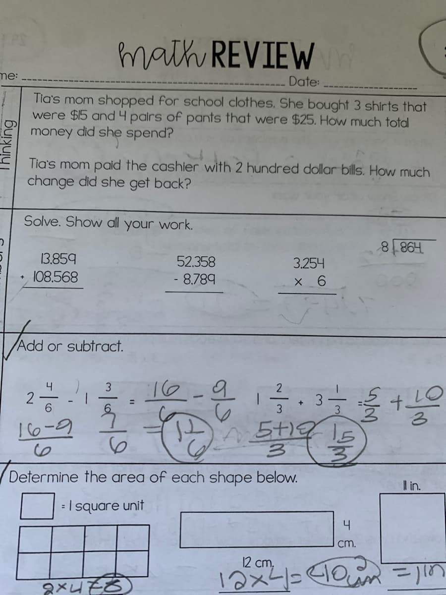 math REVIEW
me:
Date:
Tia's mom shopped for school clothes. She bought 3 shirts that
were $15 and 4 pairs of pants that were $25. How much total
money did she spend?
Tia's mom paid the cashier with 2 hundred dollar bills. How much
change did she get back?
Solve. Show all your work.
13.859
52.358
3.254
108.568
- 8.789
X 6
Add or subtract.
16
4
3
2
2
LO
t.
%3D
6.
3
3.
!6-9
6.
Determine the area of each shape below.
l in.
=I square unit
4
cm.
12 cm,
Thinking
